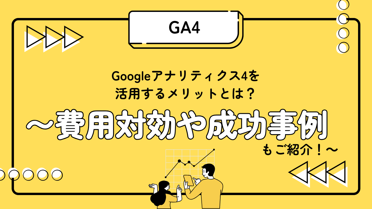 Googleアナリティクス4を 活用するメリットとは? 〜費用対効果や成功事例もご紹介!〜